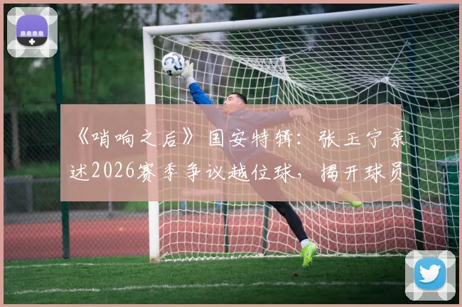 《哨响之后》国安特辑:张玉宁亲述2026赛季争议越位球,揭开球员赛后真实心声与判罚影响