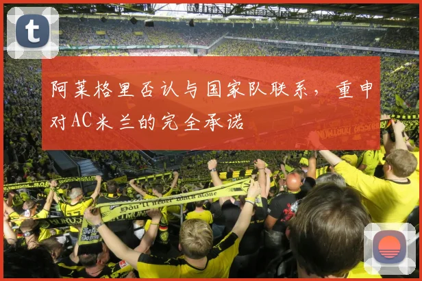 阿莱格里否认与国家队联系，重申对AC米兰的完全承诺