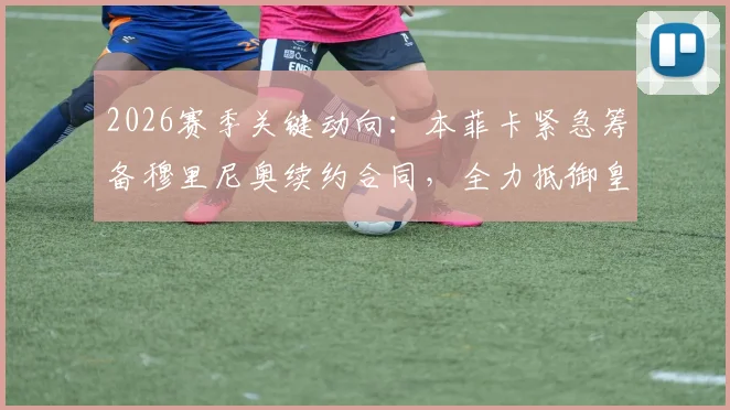 2026赛季关键动向:本菲卡紧急筹备穆里尼奥续约合同,全力抵御皇马挖角计划