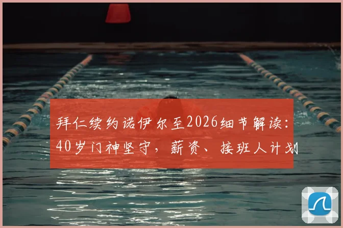拜仁续约诺伊尔至2026细节解读：40岁门神坚守，薪资、接班人计划与未来阵容如何调整？