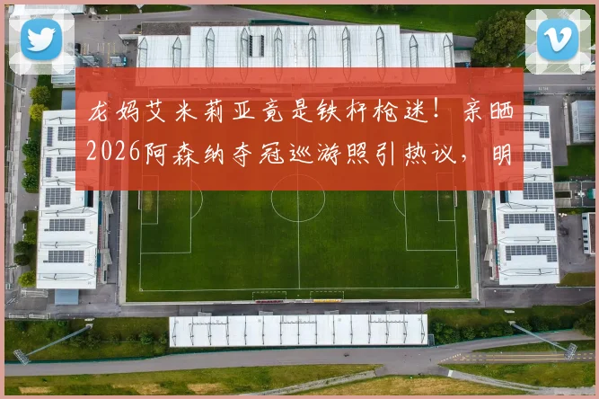 龙妈艾米莉亚竟是铁杆枪迷！亲晒2026阿森纳夺冠巡游照引热议，明星球迷如何撑腰爱队