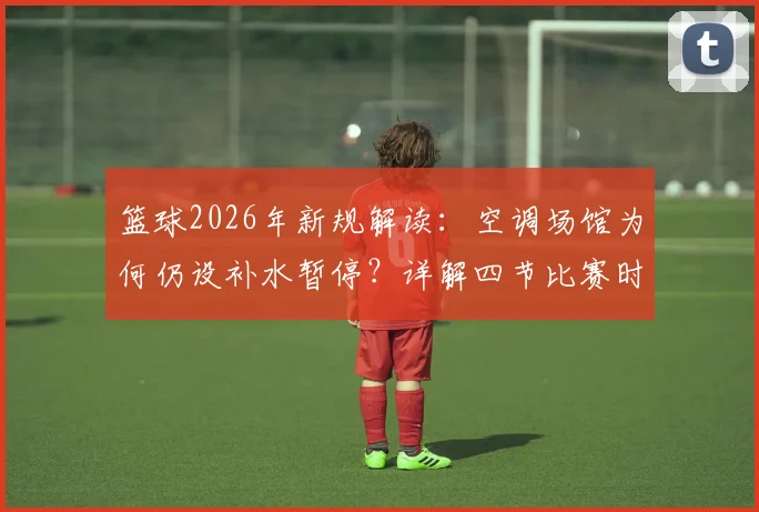 篮球2026年新规解读：空调场馆为何仍设补水暂停？详解四节比赛时间与暂停规则