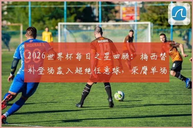 2026世界杯每日之星回顾：梅西替补登场轰入超绝任意球，荣膺单场MVP全过程解析