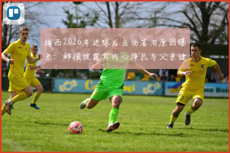 梅西2026年进球后当场落泪原因曝光：邮报披露其内心挣扎与父亲健康状况令人担忧细节