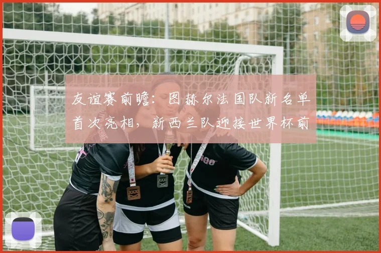 友谊赛前瞻：图赫尔法国队新名单首次亮相，新西兰队迎接世界杯前重要考验，附最新阵容深度解析