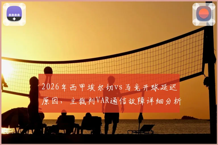 2026年西甲埃尔切vs马竞开球延迟原因，主裁判VAR通信故障详细分析及后续影响