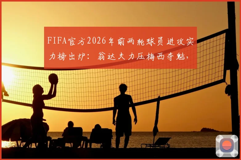 FIFA官方2026年前两轮球员进攻实力榜出炉：翁达夫力压梅西夺魁，附完整榜单数据及球员深度解析