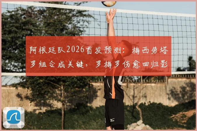 阿根廷队2026首发预测:梅西劳塔罗组合成关键,罗梅罗伤愈回归影响后防布局