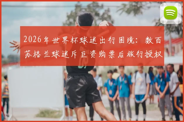 2026年世界杯球迷出行困境：数百苏格兰球迷斥巨资购票后旅行授权突遭撤销，签证被拒原因解析与应对指南