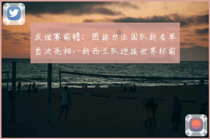 友谊赛前瞻:图赫尔法国队新名单首次亮相,新西兰队迎接世界杯前重要考验,附最新阵容深度解析