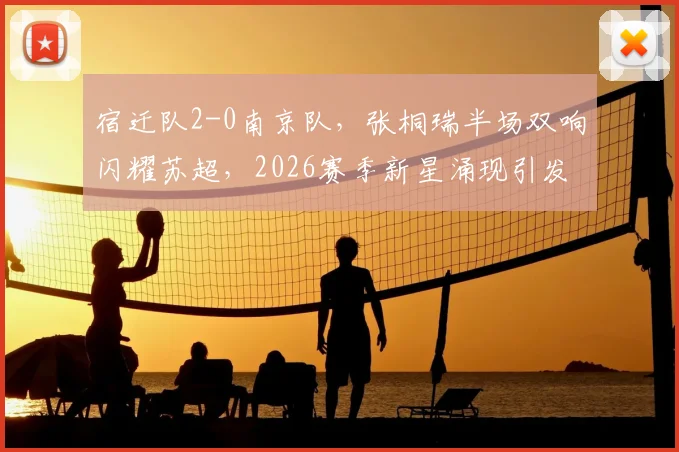 宿迁队2-0南京队，张桐瑞半场双响闪耀苏超，2026赛季新星涌现引发关注，附赛事集锦与深度评述