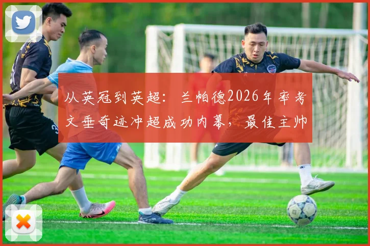 从英冠到英超：兰帕德2026年率考文垂奇迹冲超成功内幕，最佳主帅战术与未来挑战全解读