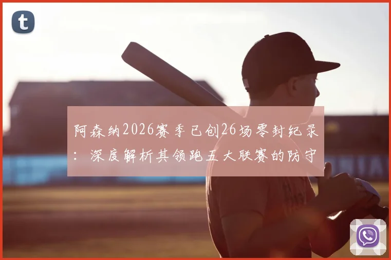 阿森纳2026赛季已创26场零封纪录:深度解析其领跑五大联赛的防守体系,并对比曼城、皇马等豪强数据