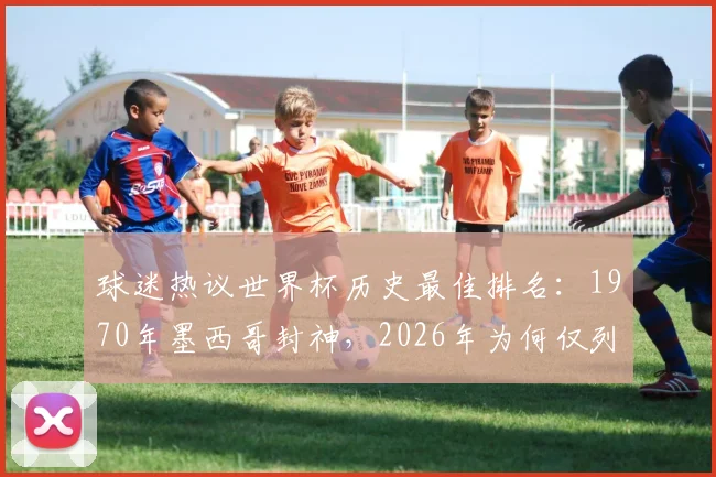 球迷热议世界杯历史最佳排名：1970年墨西哥封神，2026年为何仅列第10？榜单引争议
