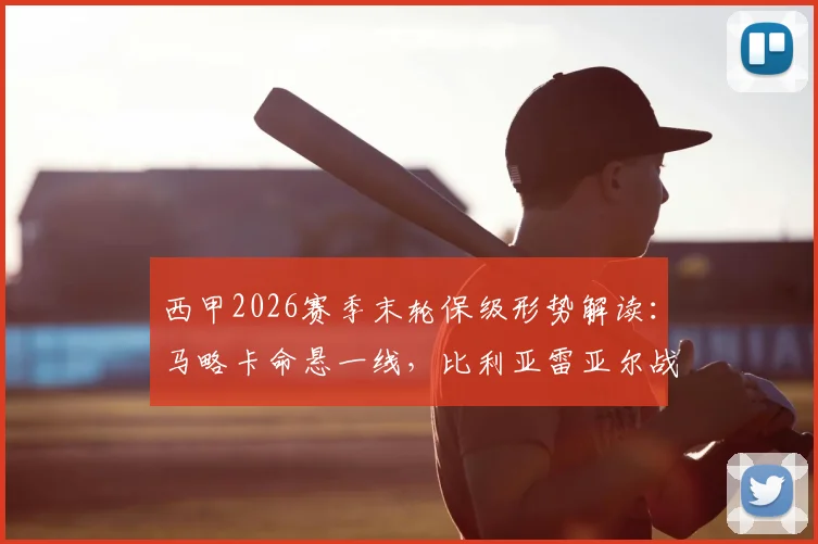西甲2026赛季末轮保级形势解读：马略卡命悬一线，比利亚雷亚尔战意成疑，关键对决前瞻与胜负手分析