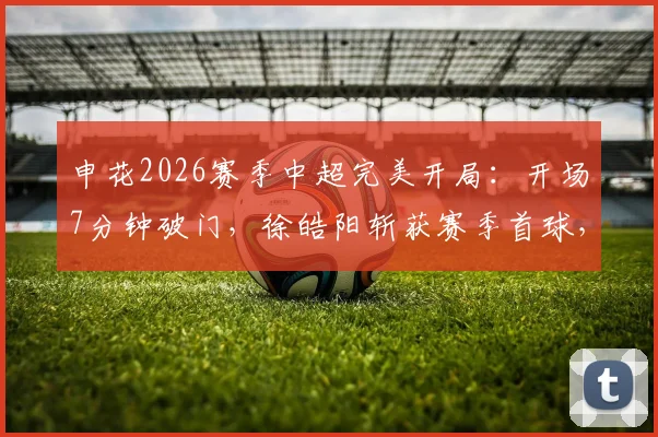 申花2026赛季中超完美开局：开场7分钟破门，徐皓阳斩获赛季首球，朱辰杰防守关键解读