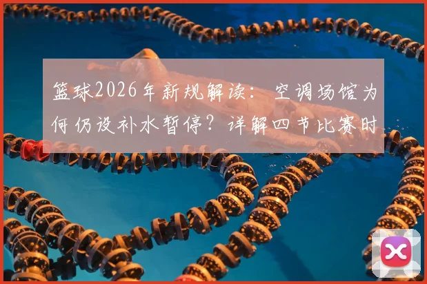 篮球2026年新规解读:空调场馆为何仍设补水暂停?详解四节比赛时间与暂停规则