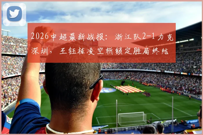 2026中超最新战报:浙江队2-1力克深圳,王钰栋凌空斩锁定胜局终结六轮不胜,附双方技战术深度解析与球员表现点评