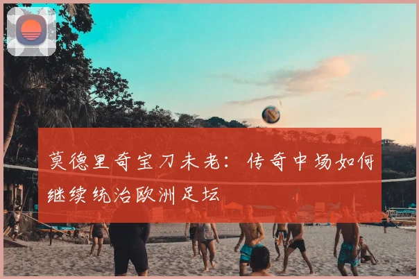 莫德里奇宝刀未老:传奇中场如何继续统治欧洲足坛