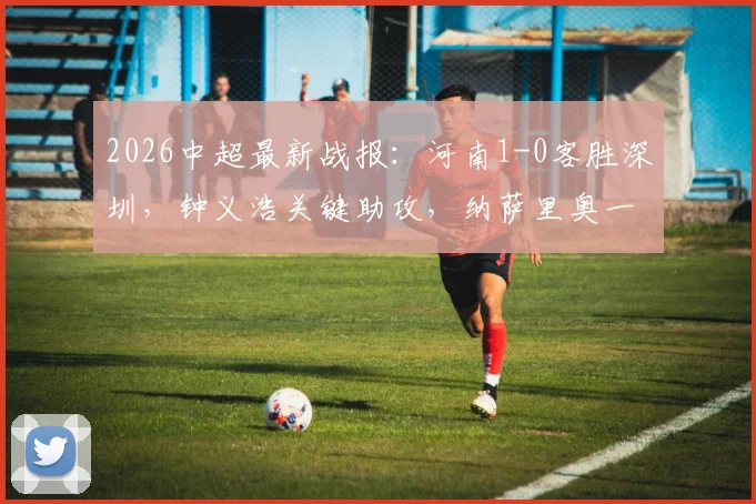 2026中超最新战报:河南1-0客胜深圳,钟义浩关键助攻,纳萨里奥一击制胜