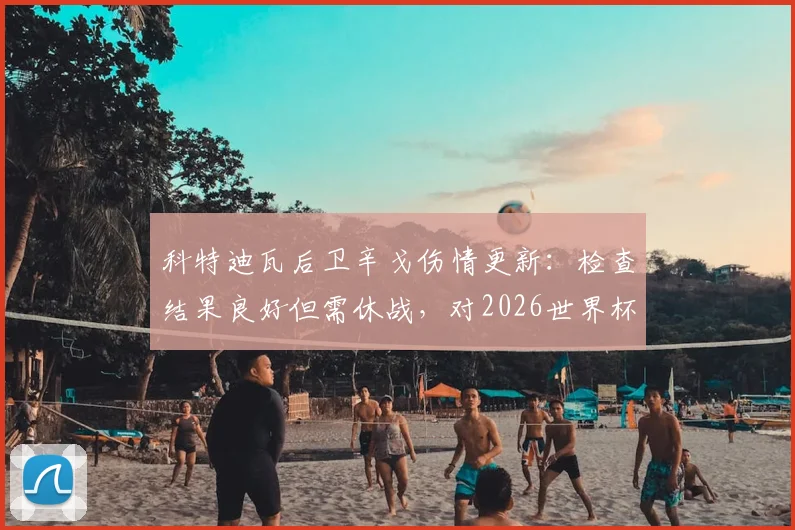 科特迪瓦后卫辛戈伤情更新:检查结果良好但需休战,对2026世界杯预选赛备战影响几何?