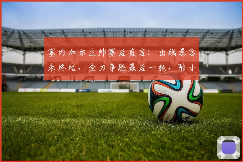 塞内加尔主帅赛后直言：出线悬念未终结，全力争胜最后一轮，附小组出线形势深度解析