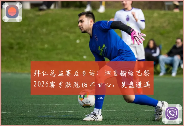 拜仁总监赛后专访:坦言输给巴黎2026赛季欧冠仍不甘心,复盘遭遇争议判罚细节