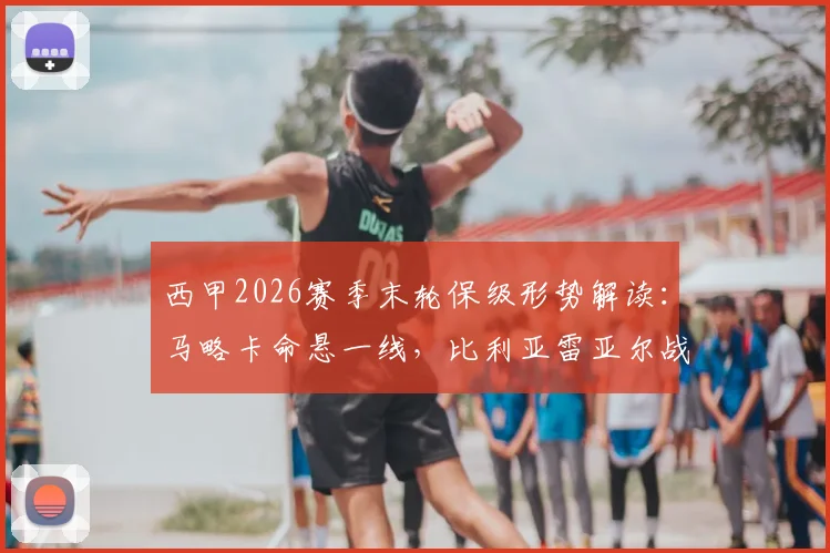 西甲2026赛季末轮保级形势解读：马略卡命悬一线，比利亚雷亚尔战意成疑，关键对决前瞻与胜负手分析