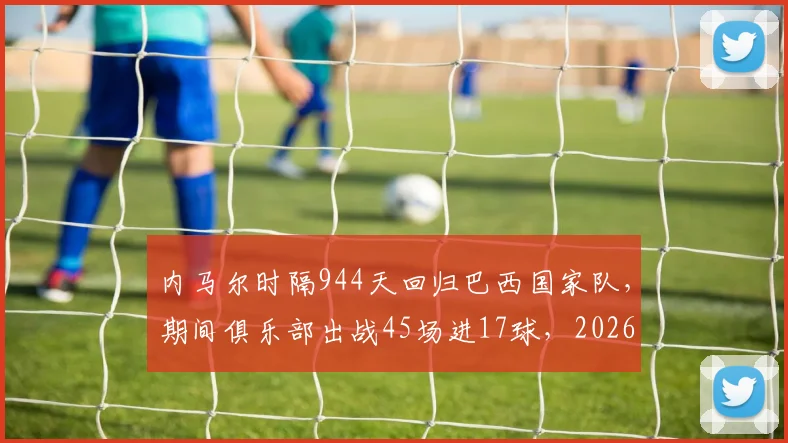 内马尔时隔944天回归巴西国家队，期间俱乐部出战45场进17球，2026年能否率队重回巅峰？