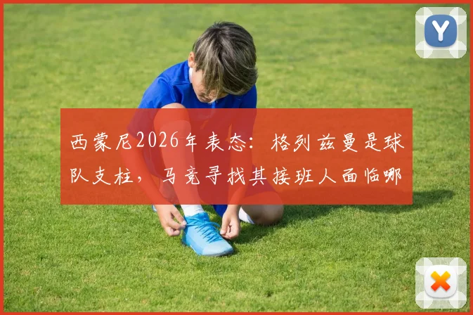 西蒙尼2026年表态:格列兹曼是球队支柱,马竞寻找其接班人面临哪些难题与方案