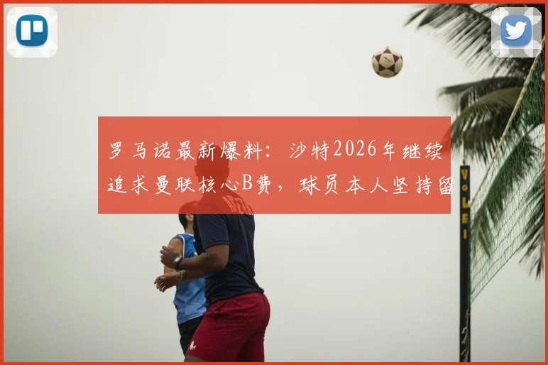 罗马诺最新爆料：沙特2026年继续追求曼联核心B费，球员本人坚持留队踢欧冠意愿强烈