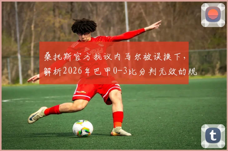 桑托斯官方抗议内马尔被误换下，解析2026年巴甲0-3比分判无效的规则依据与球迷争议