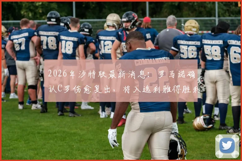 2026年沙特联最新消息：罗马诺确认C罗伤愈复出，将入选利雅得胜利本轮联赛阵容，对阵球队与出场时间前瞻