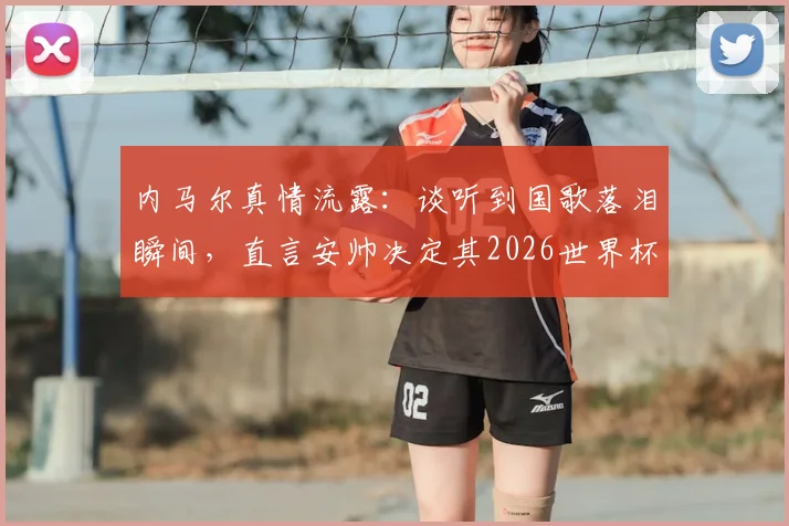 内马尔真情流露:谈听到国歌落泪瞬间,直言安帅决定其2026世界杯征召资格