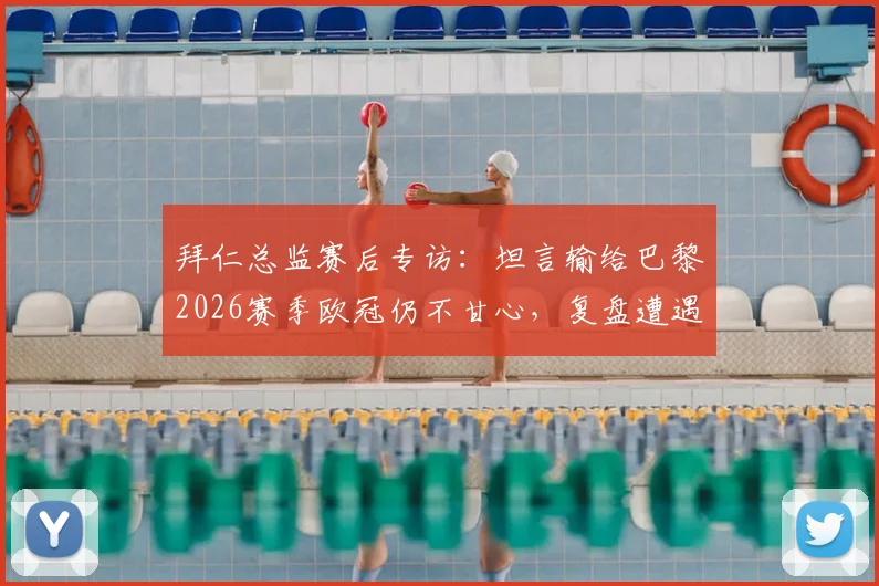拜仁总监赛后专访：坦言输给巴黎2026赛季欧冠仍不甘心，复盘遭遇争议判罚细节