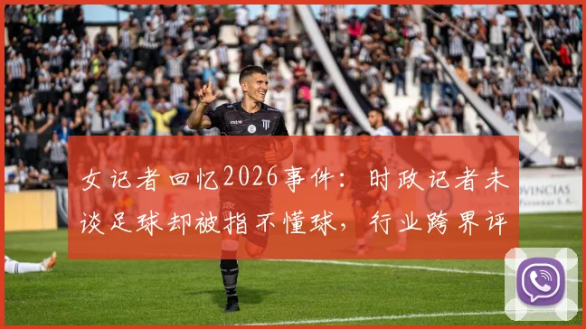 女记者回忆2026事件:时政记者未谈足球却被指不懂球,行业跨界评判引思考