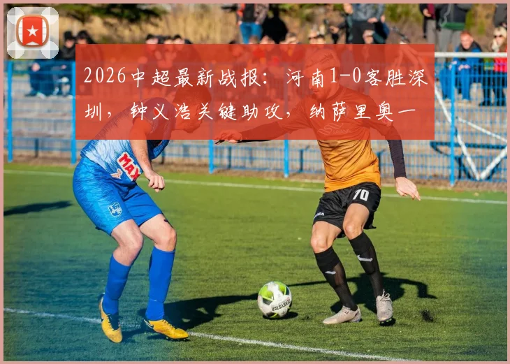 2026中超最新战报：河南1-0客胜深圳，钟义浩关键助攻，纳萨里奥一击制胜