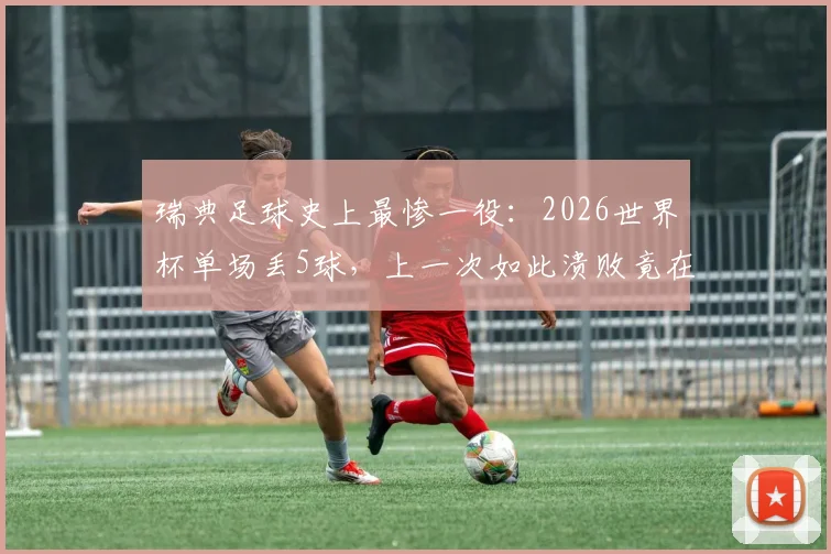 瑞典足球史上最惨一役:2026世界杯单场丢5球,上一次如此溃败竟在68年前!