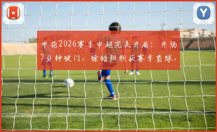 申花2026赛季中超完美开局：开场7分钟破门，徐皓阳斩获赛季首球，朱辰杰防守关键解读