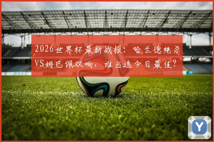 2026世界杯最新战报：哈兰德绝杀VS姆巴佩双响，谁当选今日最佳？附基尼奥内斯首秀解析