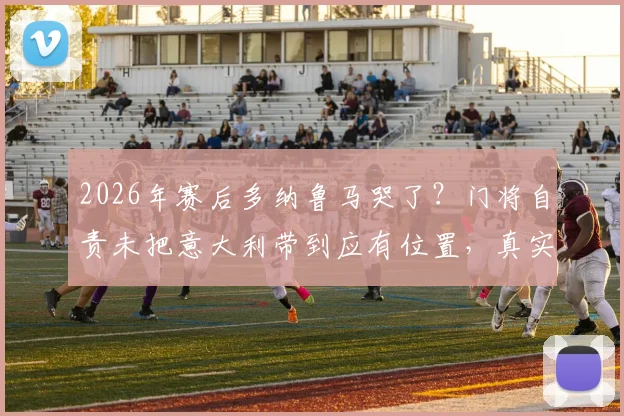 2026年赛后多纳鲁马哭了?门将自责未把意大利带到应有位置,真实采访内容披露