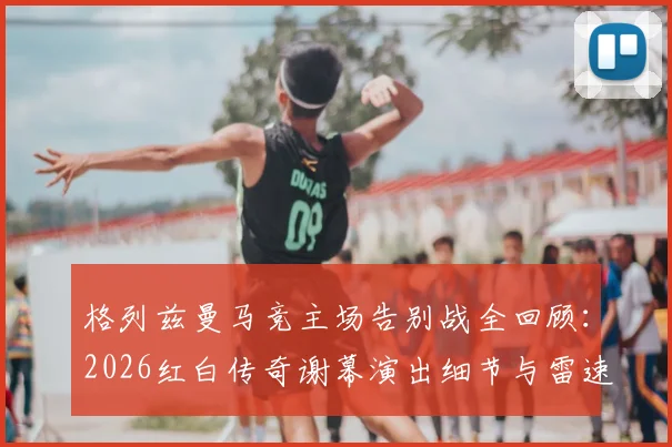 格列兹曼马竞主场告别战全回顾：2026红白传奇谢幕演出细节与雷速海报经典时刻解读