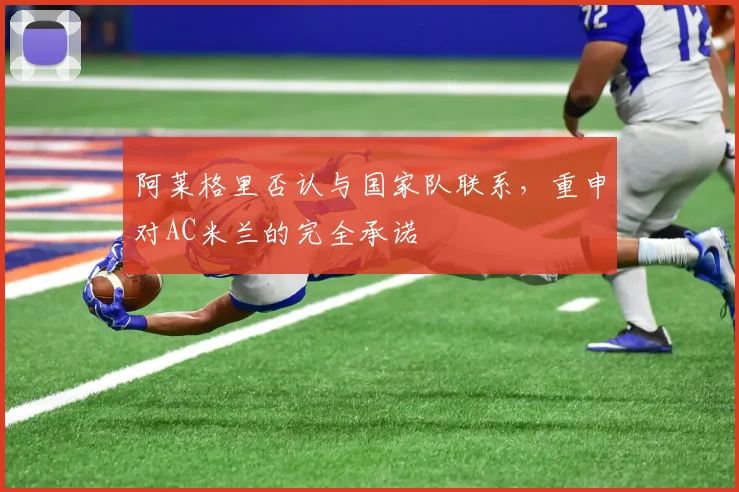 阿莱格里否认与国家队联系,重申对AC米兰的完全承诺