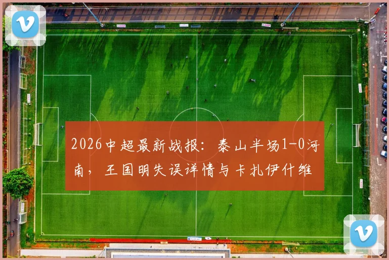 2026中超最新战报：泰山半场1-0河南，王国明失误详情与卡扎伊什维利进球录像解读