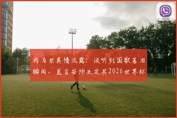 内马尔真情流露：谈听到国歌落泪瞬间，直言安帅决定其2026世界杯征召资格