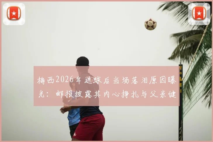 梅西2026年进球后当场落泪原因曝光:邮报披露其内心挣扎与父亲健康状况令人担忧细节