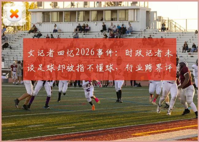 女记者回忆2026事件：时政记者未谈足球却被指不懂球，行业跨界评判引思考