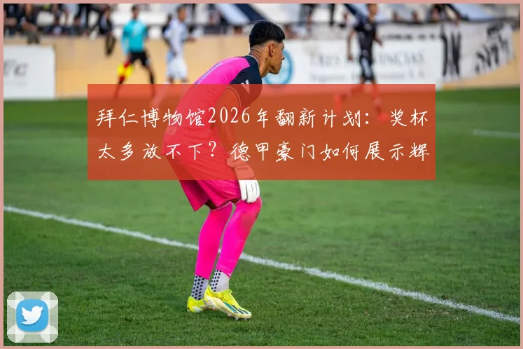 拜仁博物馆2026年翻新计划:奖杯太多放不下?德甲豪门如何展示辉煌历史