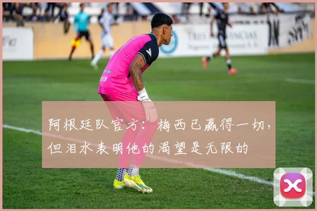 阿根廷队官方：梅西已赢得一切，但泪水表明他的渴望是无限的