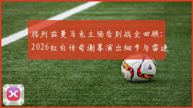 格列兹曼马竞主场告别战全回顾:2026红白传奇谢幕演出细节与雷速海报经典时刻解读